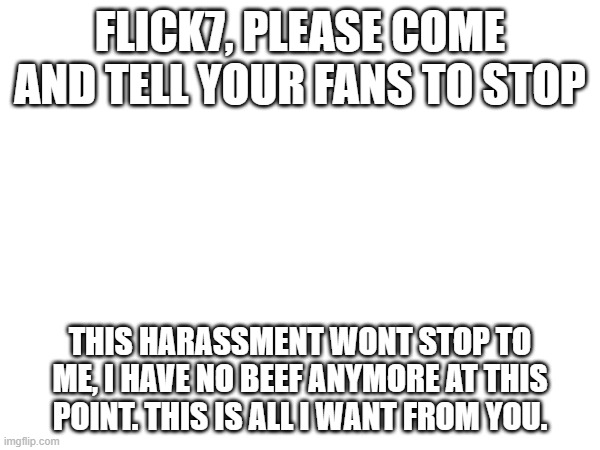 pls | FLICK7, PLEASE COME AND TELL YOUR FANS TO STOP; THIS HARASSMENT WONT STOP TO ME, I HAVE NO BEEF ANYMORE AT THIS POINT. THIS IS ALL I WANT FROM YOU. | image tagged in serious | made w/ Imgflip meme maker