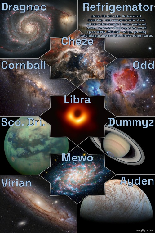 Space Temp | please, this isnt a joke, the harassment doesnt stop, i cant even go to another stream without endless cascades of furious people and clowns. i wont even offend anyone now, even if i go to "MEMES_OVERLOAD" i will just get msmg users looking at streams i follow. there's nothing i can do. | image tagged in space temp | made w/ Imgflip meme maker