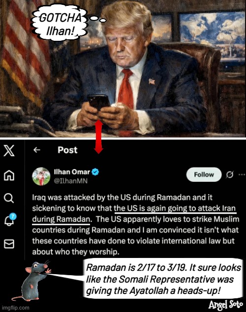 Trump catches Omar in treason, posting war Iran plan | GOTCHA
Ilhan! Ramadan is 2/17 to 3/19. It sure looks
like the Somali Representative was
giving the Ayatollah a heads-up! Angel Soto | image tagged in president trump on his cel phone,ilhan omar is a traitor,president trump,iran,gotcha,ramadan | made w/ Imgflip meme maker