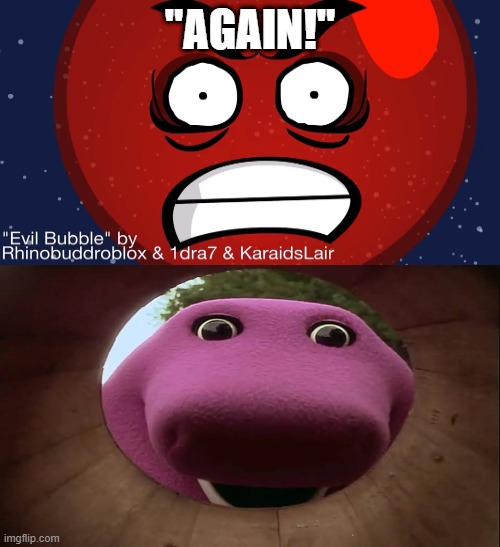 Yeah, I'm not ruining this fill-in meme anydangway. | "AGAIN!" | image tagged in what or who scares barney,bfdi,bubble,again,barney,why are you reading the tags | made w/ Imgflip meme maker