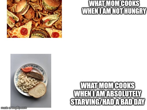 Blank White Template | WHAT MOM COOKS WHEN I AM NOT HUNGRY; WHAT MOM COOKS WHEN I AM ABSOLUTELY STARVING/HAD A BAD DAY | image tagged in blank white template,food,relatable | made w/ Imgflip meme maker