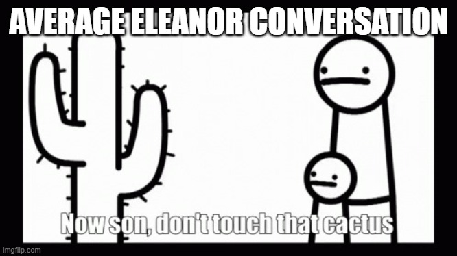 I dont know, just saw a short about this, good show though and eleanor is a good character | AVERAGE ELEANOR CONVERSATION | image tagged in now son dont touch that cactus asdf | made w/ Imgflip meme maker