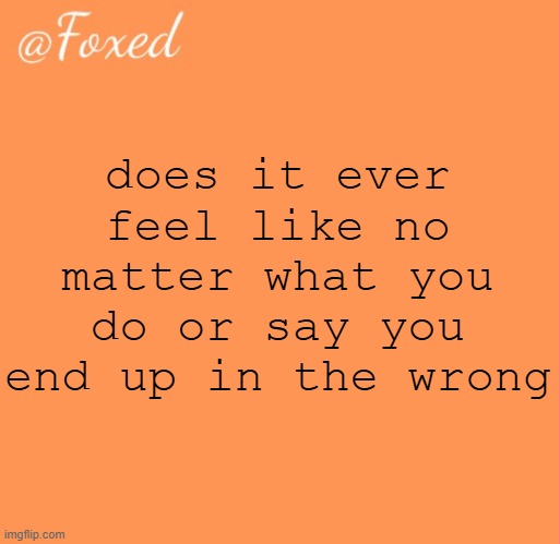 foxed orange temp | does it ever feel like no matter what you do or say you end up in the wrong | image tagged in foxed orange temp | made w/ Imgflip meme maker