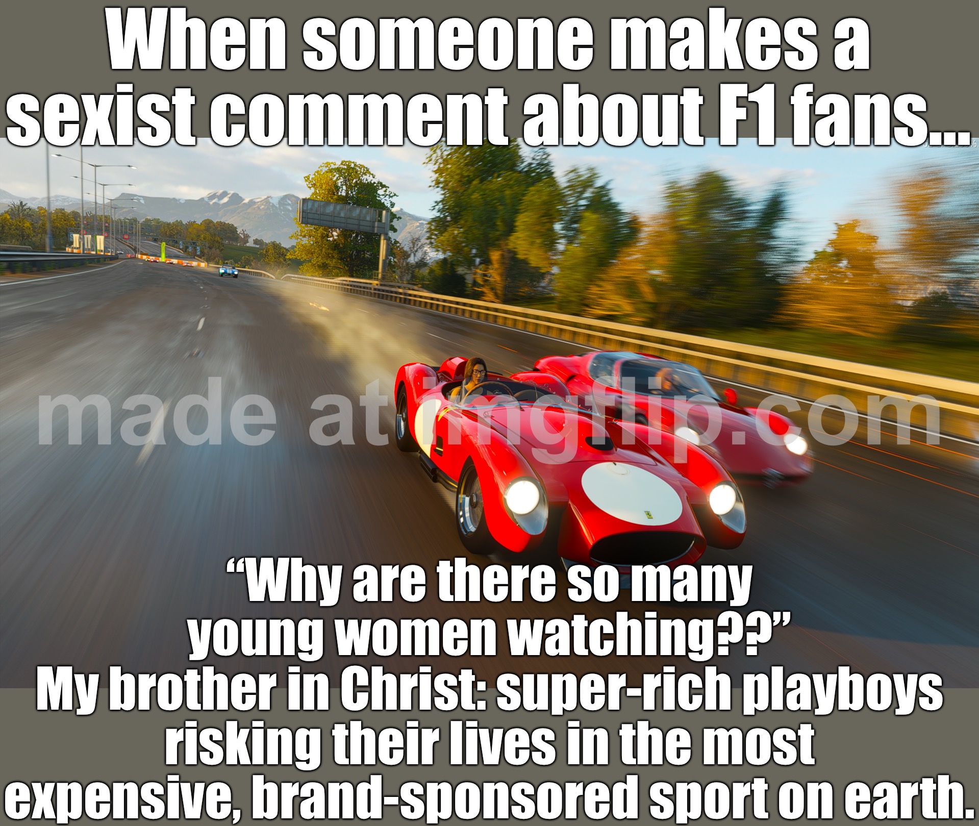 When someone makes a sexist comment and says “F1 is woke now… it’s all women and cheating teams” | When someone makes a sexist comment about F1 fans…; “Why are there so many young women watching??”
My brother in Christ: super-rich playboys risking their lives in the most expensive, brand-sponsored sport on earth. | image tagged in f1,gender equality,sexist,sexism,motorsport,woke | made w/ Imgflip meme maker
