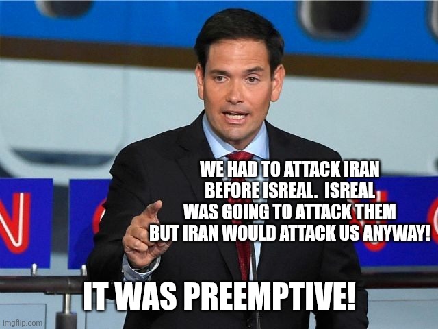 Do many talking points to explain it... | WE HAD TO ATTACK IRAN BEFORE ISREAL.  ISREAL WAS GOING TO ATTACK THEM BUT IRAN WOULD ATTACK US ANYWAY! IT WAS PREEMPTIVE! | image tagged in marco rubio | made w/ Imgflip meme maker