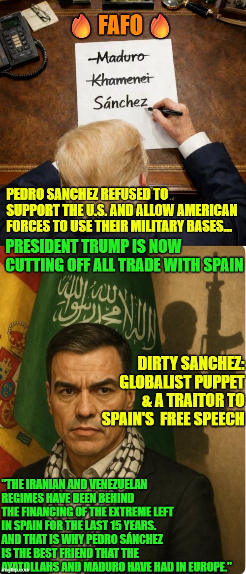 Dirty Sanchez got FAFO from lack of support during Operation Epic Fury | 🔥FAFO🔥; PEDRO SANCHEZ REFUSED TO SUPPORT THE U.S. AND ALLOW AMERICAN FORCES TO USE THEIR MILITARY BASES... PRESIDENT TRUMP IS NOW CUTTING OFF ALL TRADE WITH SPAIN; DIRTY SANCHEZ:  GLOBALIST PUPPET & A TRAITOR TO SPAIN'S  FREE SPEECH; "THE IRANIAN AND VENEZUELAN REGIMES HAVE BEEN BEHIND THE FINANCING OF THE EXTREME LEFT IN SPAIN FOR THE LAST 15 YEARS. AND THAT IS WHY PEDRO SÁNCHEZ IS THE BEST FRIEND THAT THE AYATOLLAHS AND MADURO HAVE HAD IN EUROPE." | image tagged in trump,spain,pedro sanchez,iran,communist socialist,government corruption | made w/ Imgflip meme maker