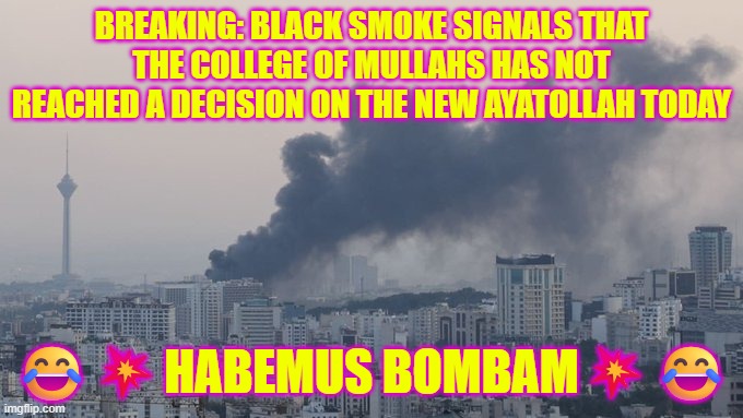 Habemus Bombam: Black smoke signals that the College of Mullahs has not reached a decision on the new Ayatollah today | BREAKING: BLACK SMOKE SIGNALS THAT THE COLLEGE OF MULLAHS HAS NOT REACHED A DECISION ON THE NEW AYATOLLAH TODAY; 😂💥HABEMUS BOMBAM💥😂 | image tagged in iran,islamic state,islamic terrorism,trump,war,ayatollah | made w/ Imgflip meme maker
