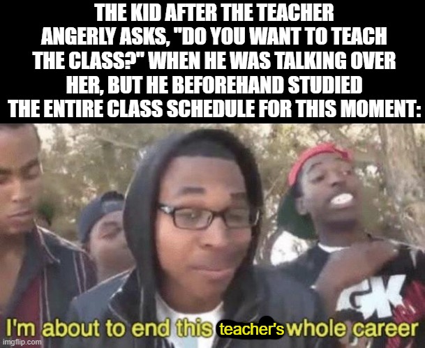 bro came prepared | THE KID AFTER THE TEACHER ANGERLY ASKS, "DO YOU WANT TO TEACH THE CLASS?" WHEN HE WAS TALKING OVER HER, BUT HE BEFOREHAND STUDIED THE ENTIRE CLASS SCHEDULE FOR THIS MOMENT:; teacher's | image tagged in i m about to end this man s whole career,memes,school,funny,relatable,teacher | made w/ Imgflip meme maker