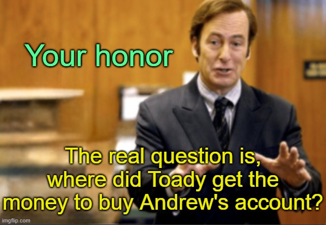 . | Your honor; The real question is, where did Toady get the money to buy Andrew's account? | image tagged in saul goodman defending | made w/ Imgflip meme maker