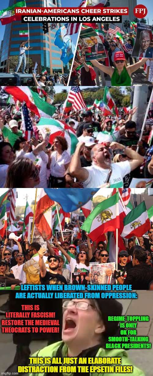 Septum piercings don't like it. Rock the casbah! Rock the casbah! | LEFTISTS WHEN BROWN-SKINNED PEOPLE ARE ACTUALLY LIBERATED FROM OPPRESSION:; THIS IS LITERALLY FASCISM! RESTORE THE MEDIEVAL THEOCRATS TO POWER! REGIME-TOPPLING IS ONLY OK FOR SMOOTH-TALKING BLACK PRESIDENTS! THIS IS ALL JUST AN ELABORATE DISTRACTION FROM THE EPSETIN FILES! | image tagged in screaming liberal,memes,iran,trump,hypocrisy,leftist | made w/ Imgflip meme maker