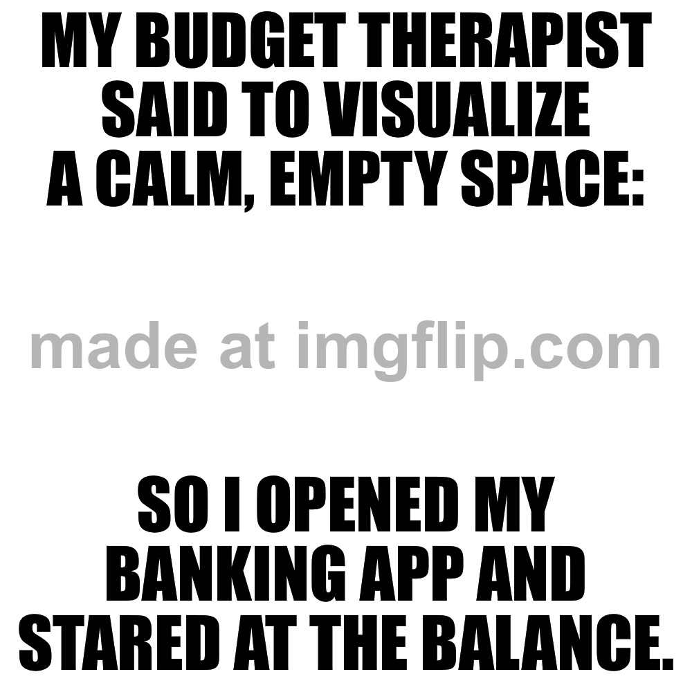 MY BUDGET THERAPIST SAID TO VISUALIZE A CALM, EMPTY SPACE:; SO I OPENED MY BANKING APP AND STARED AT THE BALANCE. | MY BUDGET THERAPIST SAID TO VISUALIZE A CALM, EMPTY SPACE:; SO I OPENED MY BANKING APP AND STARED AT THE BALANCE. | image tagged in memes,blank transparent square,bank,money,therapist,therapy | made w/ Imgflip meme maker