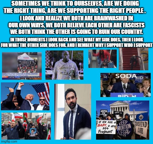 The True Reason | SOMETIMES WE THINK TO OURSELVES, ARE WE DOING THE RIGHT THING, ARE WE SUPPORTING THE RIGHT PEOPLE . I LOOK AND REALIZE WE BOTH ARE BRAINWASHED IN OUR OWN WAYS, WE BOTH BELIEVE EACH OTHER ARE FASCISTS WE BOTH THINK THE OTHER IS GOING TO RUIN OUR COUNTRY. IN THOSE MOMENTS I LOOK BACK AND SEE WHAT MY SIDE DOES. THEN I LOOK FOR WHAT THE OTHER SIDE DOES FOR. AND I REMBERT WHY I SUPPORT WHO I SUPPORT | made w/ Imgflip meme maker