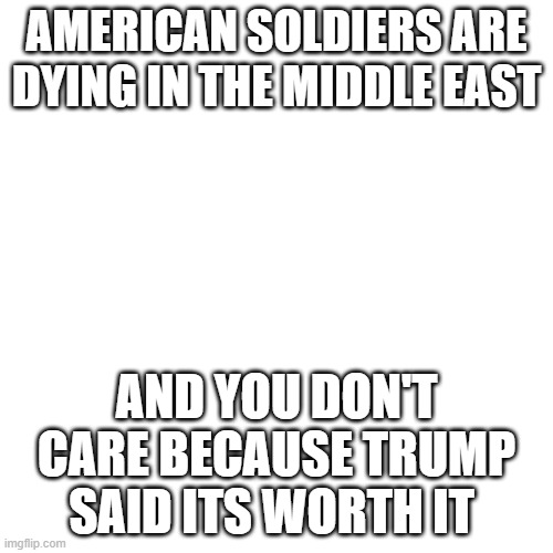"But Obama and Biden" stfu | AMERICAN SOLDIERS ARE DYING IN THE MIDDLE EAST; AND YOU DON'T CARE BECAUSE TRUMP SAID ITS WORTH IT | image tagged in memes,blank transparent square | made w/ Imgflip meme maker