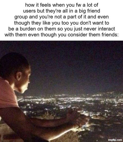 or something | how it feels when you fw a lot of users but they're all in a big friend group and you're not a part of it and even though they like you too you don't want to be a burden on them so you just never interact with them even though you consider them friends: | made w/ Imgflip meme maker