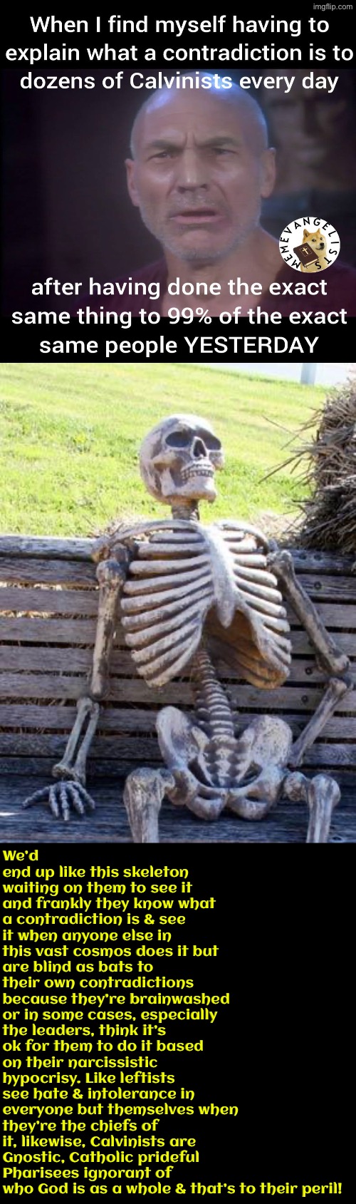It’s only wrong for the rest of us because they’re “enlightened” | We’d end up like this skeleton waiting on them to see it and frankly they know what a contradiction is & see it when anyone else in this vast cosmos does it but are blind as bats to their own contradictions because they’re brainwashed or in some cases, especially the leaders, think it’s ok for them to do it based on their narcissistic hypocrisy. Like leftists see hate & intolerance in everyone but themselves when they’re the chiefs of it, likewise, Calvinists are Gnostic, Catholic prideful Pharisees ignorant of who God is as a whole & that’s to their peril! | image tagged in calvinism,calvinist memes,reformed theology,anti calvinism,narcissism,hypocrites | made w/ Imgflip meme maker