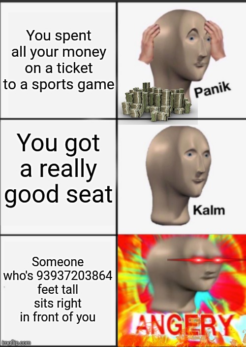 Panik Kalm Angery | You spent all your money on a ticket to a sports game; You got a really good seat; Someone who's 93937203864 feet tall sits right in front of you | image tagged in panik kalm angery | made w/ Imgflip meme maker