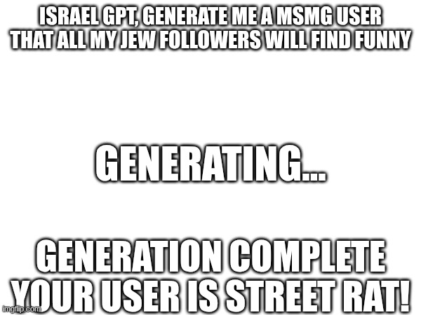 I'm not gonna spend time on this cause lazy | ISRAEL GPT, GENERATE ME A MSMG USER THAT ALL MY JEW FOLLOWERS WILL FIND FUNNY; GENERATING... GENERATION COMPLETE
YOUR USER IS STREET RAT! | made w/ Imgflip meme maker