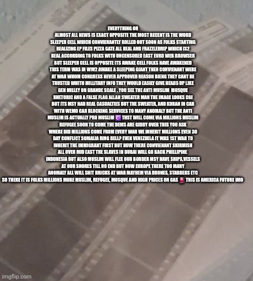Decoder has deepstates entire playbook remote viewed adios America hello invaders | EVERYTHING OR ALMOST ALL NEWS IS EXACT OPPOSITE THE MOST RECENT IS THE WORD SLEEPER CELL WHICH CONVIENANTLY ROLLED OUT SOON AS FOLKS STARTING REALIZING EP FILES PIZZA GATE ALL REAL AND FRAZZLEDRIP WHICH IS2 REAL ACCORDING TO FOLKS WITU UNCENSORED EAST EURO WEB BROWSER BUT SLEEPER CELL IS OPPOSITE ITS AWAKE CELL FOLKS HAVE AWAKENED THIS TERM WAS IN WW2 AWAKE A SLEEPING GIANT THEN CONVIENANT WERE AT WAR WHOM CONGRESS NEVER APPROVED REASON BIENG THEY CANT BE TRUSTED WHITH MILLITARY INFO THEY WOULD EASILY GIVE HEADS UP LIKE GEN MILLEY ON GRANDE SCALE . YOU SEE THE ANTI MUSLIM  MOSQUE RHETORIC AND A FALSE FLAG ALLAH SWEATER MAN THE IMAGE LOOKS CGI BUT ITS MSY HAD REAL CASUALTIES BUT THE SWEATER, AND KORAN IN CAR WITH WEMO CAR BLOCKING SERVICES TO MANY ANOMALY BUT THE ANTI MUSLIM IS ACTUALLY PRO MUSLIM ☪️ THST WILL COME VIA MILLIONS MUSLIM REFUGEE SOON TO COME THE DEMS ARE GIDDY OVER THIS YOU ASK WHERE DID MILLIONS COME FROM EVERY WAR WE INHERIT MILLIONS EVEN 30 DAY CONFLICT SOMALIA RING BELL? EVEN VENEZUELA IT WAS 1ST WAR TO INHERIT THE IMMIGRANT FIRST BUT NOW THERE CONVIENANT SKIRMISH ALL OVER MID EAST THE SLAVES IN DUBAI WILL GO BACK PHILLIPINE  INDONESIA BUT ALSO MUSLIM WILL FLEE OUR BORDER MSY HAVE SHIPS,VESSELS AT OUR SHORES TILL NO END BUT NOW EUROPE THERE TOO MANY ANOMALY ALL WILL SHIT BRICKS AT WAR MAYHEM VIA DRONES, STABBERS ETC SO THERE IT IS FOLKS MILLIONS MORE MUSLIM, REFUGEE, MOSQUE AND HIGH PRICES ON GAS ⛽️ THIS IS AMERICA FUTURE IMO | image tagged in trap,nowayout,oppositeday,epstien files | made w/ Imgflip meme maker