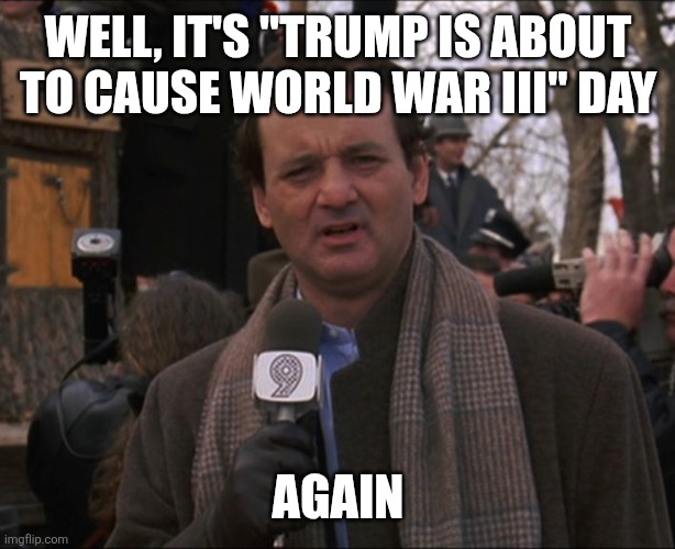 Bill Murray Groundhog Day | WELL, IT'S "TRUMP IS ABOUT TO CAUSE WORLD WAR III" DAY; AGAIN | image tagged in bill murray groundhog day | made w/ Imgflip meme maker