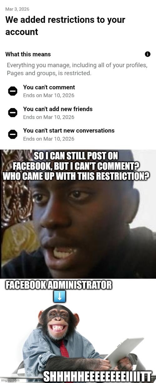 SO I CAN STILL POST ON FACEBOOK, BUT I CAN'T COMMENT? WHO CAME UP WITH THIS RESTRICTION? FACEBOOK ADMINISTRATOR 
⬇️; SHHHHHEEEEEEEEIIIITT | image tagged in disappointed black guy | made w/ Imgflip meme maker