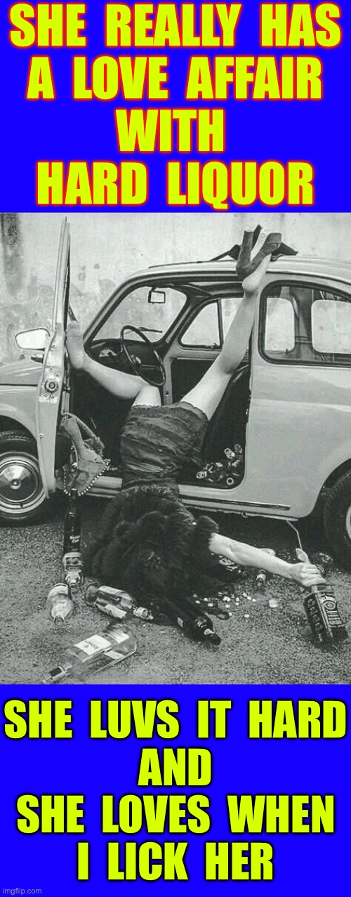 Please Enjoy Responsibly !!!  LOL   : ) | SHE  REALLY  HAS
A  LOVE  AFFAIR
WITH 
 HARD  LIQUOR; SHE  LUVS  IT  HARD
AND
SHE  LOVES  WHEN
I  LICK  HER | image tagged in drunk girl,best memes,no fucks given | made w/ Imgflip meme maker