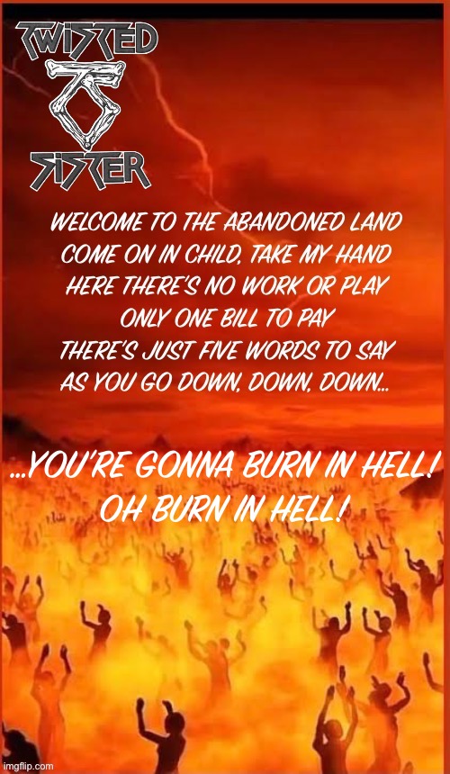 One of the classics from the “Stay Hungry” album | …YOU’RE GONNA BURN IN HELL!
OH BURN IN HELL! | image tagged in heavy metal,twisted sister,burn in hell,hell,welcome to the abandoned land | made w/ Imgflip meme maker