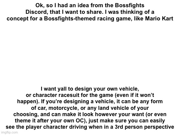 Eh, just throwing this out there | Ok, so I had an idea from the Bossfights Discord, that I want to share. I was thinking of a concept for a Bossfights-themed racing game, like Mario Kart; I want yall to design your own vehicle, or character racesuit for the game (even if it won’t happen). If you’re designing a vehicle, it can be any form of car, motorcycle, or any land vehicle of your choosing, and can make it look however your want (or even theme it after your own OC), just make sure you can easily see the player character driving when in a 3rd person perspective | made w/ Imgflip meme maker