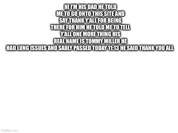 Sorry guys | HI I’M HIS DAD HE TOLD ME TO GO ONTO THIS SITE AND SAY THANK Y’ALL FOR BEING THERE FOR HIM HE TOLD ME TO TELL Y’ALL ONE MORE THING HIS REAL NAME IS TOMMY MILLER HE HAD LUNG ISSUES AND SADLY PASSED TODAY 11:13 HE SAID THANK YOU ALL | image tagged in sad | made w/ Imgflip meme maker