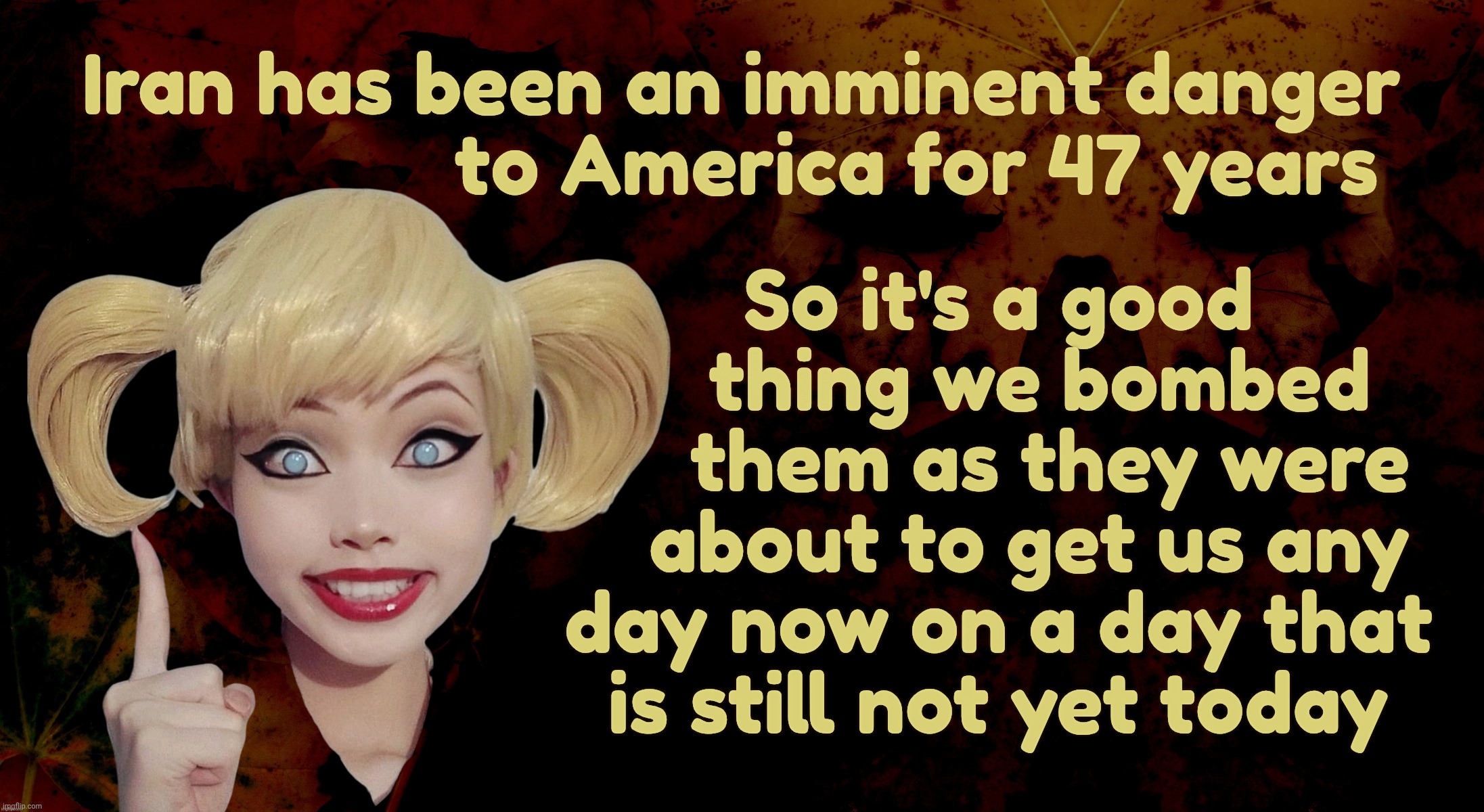 Iran has been an imminent threat for nearly half a century. Golly, they must have been packing a big surprise,,, | Iran has been an imminent danger
                 to America for 47 years; So it's a good
    thing we bombed
     them as they were
   about to get us any
day now on a day that
is still not yet today | image tagged in harley quinn,trump attacking iran,iran is an imminent threat,47 years and counting,on a day that is still not yet today',one day | made w/ Imgflip meme maker