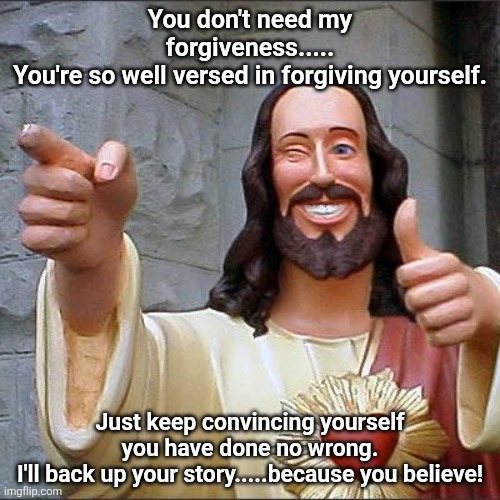 I Believe | You don't need my forgiveness.....
You're so well versed in forgiving yourself. Just keep convincing yourself you have done no wrong.
I'll back up your story.....because you believe! | image tagged in self-deception | made w/ Imgflip meme maker
