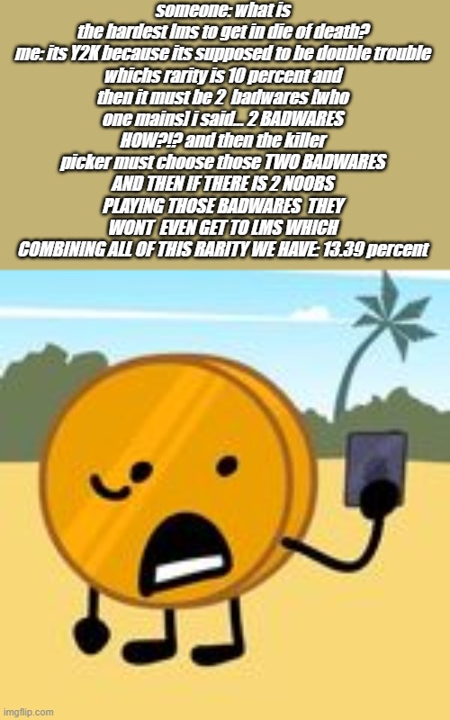 coin | someone: what is the hardest lms to get in die of death?

me: its Y2K because its supposed to be double trouble whichs rarity is 10 percent and then it must be 2  badwares [who one mains] i said... 2 BADWARES HOW?!? and then the killer picker must choose those TWO BADWARES AND THEN IF THERE IS 2 NOOBS PLAYING THOSE BADWARES  THEY WONT  EVEN GET TO LMS WHICH COMBINING ALL OF THIS RARITY WE HAVE: 13.39 percent | image tagged in coin | made w/ Imgflip meme maker
