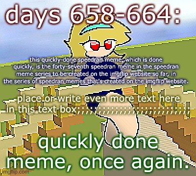 Days 658 - 664: a quickly done meme | days 658-664:; this quickly-done speedran meme, which is done quickly, is the forty-seventh speedran meme in the speedran meme series to be created on the imgflip website so far, in the series of speedran memes that's created on the imgflip website. place or write even more text here in this text box;;;;;;;;;;;;;;;;;;;;;;;;;;;; quickly done meme, once again. | image tagged in nice,stuff,funny | made w/ Imgflip meme maker