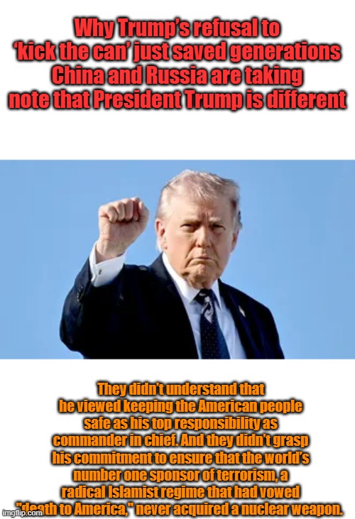 Do the DEM traitors next, Crockett went down, now OMAR & Tabi | Why Trump’s refusal to ‘kick the can’ just saved generations
China and Russia are taking note that President Trump is different; They didn’t understand that he viewed keeping the American people safe as his top responsibility as commander in chief. And they didn’t grasp his commitment to ensure that the world’s number one sponsor of terrorism, a radical Islamist regime that had vowed "death to America," never acquired a nuclear weapon. | made w/ Imgflip meme maker