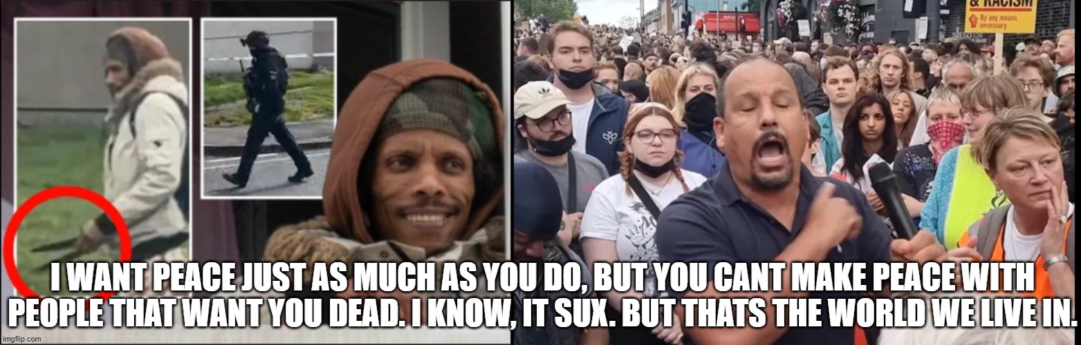 i want peace just as much as you do. | I WANT PEACE JUST AS MUCH AS YOU DO, BUT YOU CANT MAKE PEACE WITH PEOPLE THAT WANT YOU DEAD. I KNOW, IT SUX. BUT THATS THE WORLD WE LIVE IN. | image tagged in islam,christian,jew,american,iran,israel | made w/ Imgflip meme maker