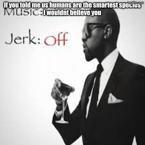 Music: On Jerk: Off | if you told me us humans are the smartest species
I wouldnt believe you | image tagged in music on jerk off | made w/ Imgflip meme maker
