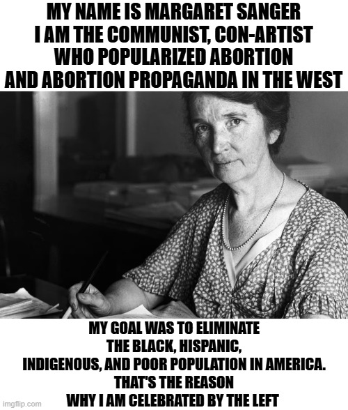 This woman was pure evil and she is a hero of the left | MY NAME IS MARGARET SANGER I AM THE COMMUNIST, CON-ARTIST WHO POPULARIZED ABORTION AND ABORTION PROPAGANDA IN THE WEST; MY GOAL WAS TO ELIMINATE THE BLACK, HISPANIC, INDIGENOUS, AND POOR POPULATION IN AMERICA.
THAT'S THE REASON WHY I AM CELEBRATED BY THE LEFT | image tagged in margaret sanger,communism,abortion is murder,leftist hypocrisy,evil,leftists | made w/ Imgflip meme maker