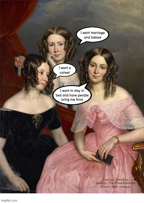 indeed | I want marriage and babies; I want a
career; I want to stay in
bed and have people
bring me food; George Theodore Berthon, The Three Robinson Sisters, 1846: minkpen | image tagged in art memes,women,food,marriage,career | made w/ Imgflip meme maker