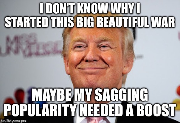 Maga Miscalculation? | I DON’T KNOW WHY I STARTED THIS BIG BEAUTIFUL WAR; MAYBE MY SAGGING POPULARITY NEEDED A BOOST | image tagged in donald trump approves,memes | made w/ Imgflip meme maker