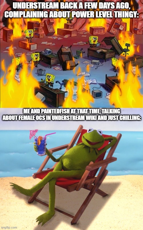 UNDERSTREAM BACK A FEW DAYS AGO, COMPLAINING ABOUT POWER LEVEL THINGY:; ME AND PAINTEDFISH AT THAT TIME, TALKING ABOUT FEMALE OCS IN UNDERSTREAM WIKI AND JUST CHILLING: | image tagged in spongebob fire,kermit vacation | made w/ Imgflip meme maker