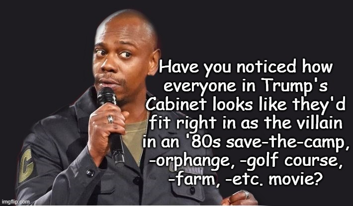 Coincidence? | Have you noticed how
everyone in Trump's
Cabinet looks like they'd
fit right in as the villain
in an '80s save-the-camp,
-orphange, -golf course,
-farm, -etc. movie? | image tagged in comedian,coincidence i think not,just sayin' | made w/ Imgflip meme maker