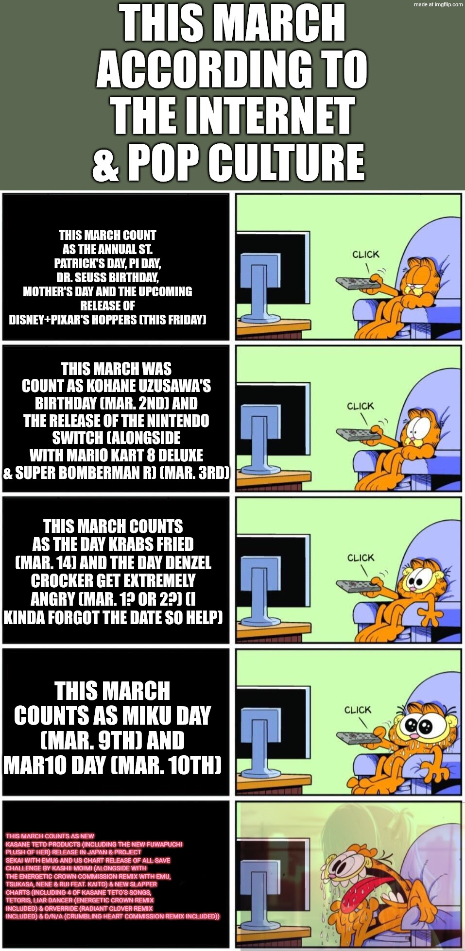 THIS MARCH IS GOING TO BE PEAK!!! | THIS MARCH ACCORDING TO THE INTERNET & POP CULTURE; THIS MARCH COUNT AS THE ANNUAL ST. PATRICK'S DAY, PI DAY, DR. SEUSS BIRTHDAY, MOTHER'S DAY AND THE UPCOMING RELEASE OF DISNEY+PIXAR'S HOPPERS (THIS FRIDAY); THIS MARCH WAS COUNT AS KOHANE UZUSAWA'S BIRTHDAY (MAR. 2ND) AND THE RELEASE OF THE NINTENDO SWITCH (ALONGSIDE WITH MARIO KART 8 DELUXE & SUPER BOMBERMAN R) (MAR. 3RD); THIS MARCH COUNTS AS THE DAY KRABS FRIED (MAR. 14) AND THE DAY DENZEL CROCKER GET EXTREMELY ANGRY (MAR. 1? OR 2?) (I KINDA FORGOT THE DATE SO HELP); THIS MARCH COUNTS AS MIKU DAY (MAR. 9TH) AND MAR10 DAY (MAR. 10TH); THIS MARCH COUNTS AS NEW KASANE TETO PRODUCTS (INCLUDING THE NEW FUWAPUCHI PLUSH OF HER) RELEASE IN JAPAN & PROJECT SEKAI WITH EMU6 AND US CHART RELEASE OF ALL-SAVE CHALLENGE BY KASHII MOIMI (ALONGSIDE WITH THE ENERGETIC CROWN COMMISSION REMIX WITH EMU, TSUKASA, NENE & RUI FEAT. KAITO) & NEW SLAPPER CHARTS (INCLUDING 4 OF KASANE TETO'S SONGS, TETORIS, LIAR DANCER (ENERGETIC CROWN REMIX INCLUDED) & ORVERRIDE (RADIANT CLOVER REMIX INCLUDED) & D/N/A (CRUMBLING HEART COMMISSION REMIX INCLUDED)) | image tagged in garfield watching tv,project sekai,emu6,kasane teto,current events,vocaloid | made w/ Imgflip meme maker