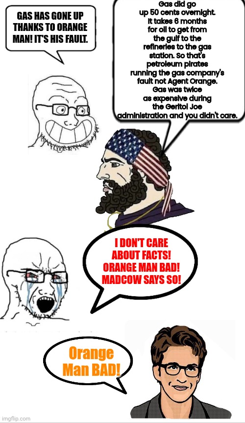 We don't care about facts we watch Madcow for narratives | Gas did go up 50 cents overnight. It takes 6 months for oil to get from the gulf to the refineries to the gas station. So that's petroleum pirates running the gas company's fault not Agent Orange.
Gas was twice as expensive during the Geritol Joe administration and you didn't care. GAS HAS GONE UP THANKS TO ORANGE MAN! IT'S HIS FAULT. I DON'T CARE ABOUT FACTS! ORANGE MAN BAD! MADCOW SAYS SO! Orange Man BAD! | image tagged in rachel maddow,sounds like communist propaganda,facts | made w/ Imgflip meme maker