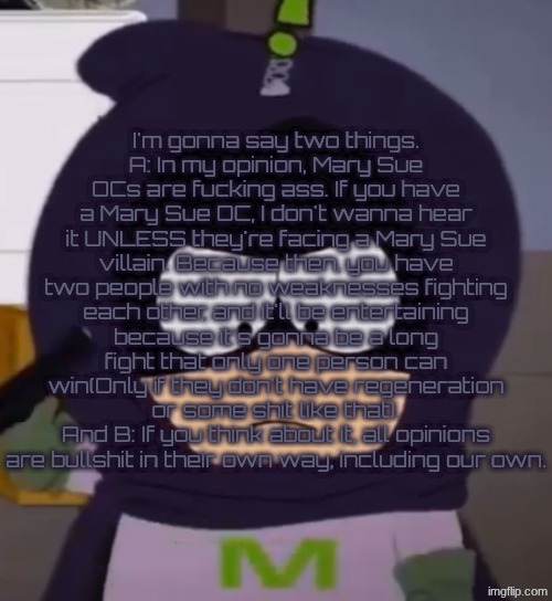 Mary Sues and Opinions | I'm gonna say two things.
A: In my opinion, Mary Sue OCs are fucking ass. If you have a Mary Sue OC, I don't wanna hear it UNLESS they're facing a Mary Sue villain. Because then, you have two people with no weaknesses fighting each other, and it'll be entertaining because it's gonna be a long fight that only one person can win(Only if they don't have regeneration or some shit like that).
And B: If you think about it, all opinions are bullshit in their own way, including our own. | image tagged in i'm tired guys | made w/ Imgflip meme maker