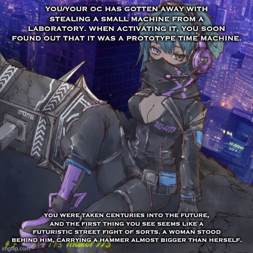 YOU/YOUR OC HAS GOTTEN AWAY WITH STEALING A SMALL MACHINE FROM A LABORATORY. WHEN ACTIVATING IT, YOU SOON FOUND OUT THAT IT WAS A PROTOTYPE TIME MACHINE. YOU WERE TAKEN CENTURIES INTO THE FUTURE, AND THE FIRST THING YOU SEE SEEMS LIKE A FUTURISTIC STREET FIGHT OF SORTS. A WOMAN STOOD BEHIND HIM, CARRYING A HAMMER ALMOST BIGGER THAN HERSELF. | made w/ Imgflip meme maker