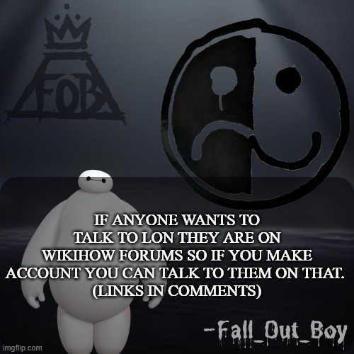 Fall_Out_Boy 's Announcement Template | IF ANYONE WANTS TO TALK TO LON THEY ARE ON WIKIHOW FORUMS SO IF YOU MAKE ACCOUNT YOU CAN TALK TO THEM ON THAT. 
(LINKS IN COMMENTS) | image tagged in fall_out_boy 's announcement template | made w/ Imgflip meme maker