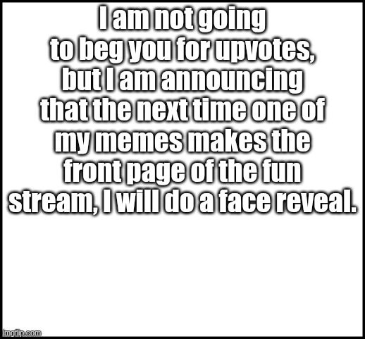 Face Reveal | I am not going to beg you for upvotes, but I am announcing that the next time one of my memes makes the front page of the fun stream, I will do a face reveal. | image tagged in blank,face reveal | made w/ Imgflip meme maker