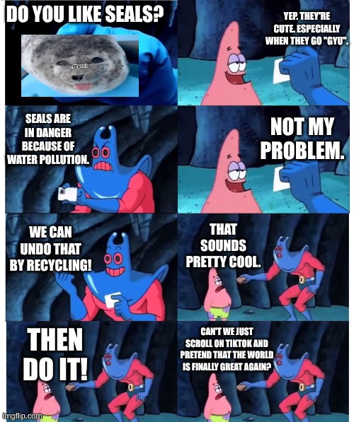 Only YOU can stop scrolling on any social media platform, and SAVE the world. | YEP. THEY'RE CUTE. ESPECIALLY WHEN THEY GO "GYU". DO YOU LIKE SEALS? SEALS ARE IN DANGER BECAUSE OF WATER POLLUTION. NOT MY PROBLEM. WE CAN UNDO THAT BY RECYCLING! THAT SOUNDS PRETTY COOL. CAN'T WE JUST SCROLL ON TIKTOK AND PRETEND THAT THE WORLD IS FINALLY GREAT AGAIN? THEN DO IT! | image tagged in patrick not my wallet,save the earth,oh wow are you actually reading these tags,that sign won't stop me | made w/ Imgflip meme maker