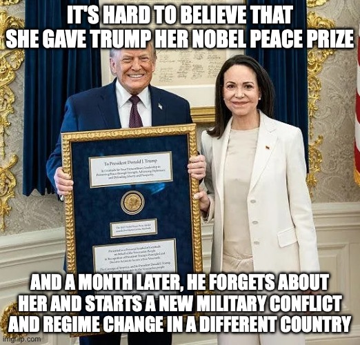 Use them, take their baubles, and move on to the next | IT'S HARD TO BELIEVE THAT SHE GAVE TRUMP HER NOBEL PEACE PRIZE; AND A MONTH LATER, HE FORGETS ABOUT HER AND STARTS A NEW MILITARY CONFLICT AND REGIME CHANGE IN A DIFFERENT COUNTRY | image tagged in trump gifted nobel peace prize,donald trump,nobel prize,peace was never an option,venezuela | made w/ Imgflip meme maker