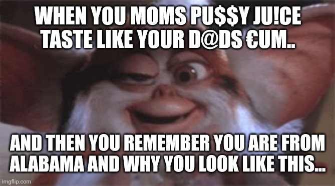 drunk gremlin | WHEN YOU MOMS PU$$Y JU!CE TASTE LIKE YOUR D@DS €UM.. AND THEN YOU REMEMBER YOU ARE FROM ALABAMA AND WHY YOU LOOK LIKE THIS... | image tagged in drunk gremlin | made w/ Imgflip meme maker