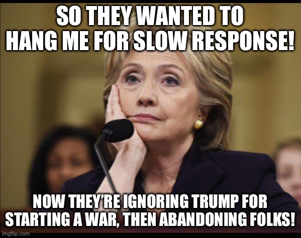 Bored Hillary | SO THEY WANTED TO HANG ME FOR SLOW RESPONSE! NOW THEY’RE IGNORING TRUMP FOR STARTING A WAR, THEN ABANDONING FOLKS! | image tagged in bored hillary | made w/ Imgflip meme maker
